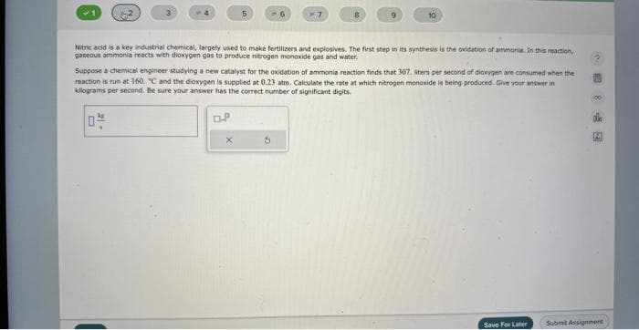 L
-15
5
Nitric acid is a key industrial chemical, largely used to make fertilizers and explosives. The first step in its synthesis is the oxidation of ammonia. In this reaction,
gaseous ammonia reacts with dioxygen gas to produce nitrogen monoxide gas and water.
OP
-6
Suppose a chemical engineer studying a new catalyst for the oxidation of ammonia reaction finds that 307. liters per second of dioxygen are consumed when the
reaction is run at 160. "C and the dioxygen is supplied at 0.23 atm. Calculate the rate at which nitrogen monoxide is being produced. Give your answer in
kilograms per second. Be sure your answer has the correct number of significant digits.
X
10
Save For Later
00
M
Submit Assignment