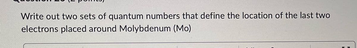 Write out two sets of quantum numbers that define the location of the last two
electrons placed around Molybdenum (Mo)