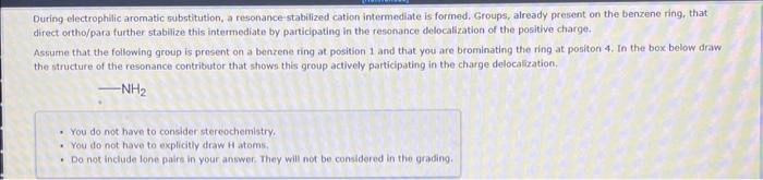 During electrophilic aromatic substitution, a resonance stabilized cation intermediate is formed, Groups, already present on the benzene ring, that
direct ortho/para further stabilize this intermediate by participating in the resonance delocalization of the positive charge.
Assume that the following group is present on a benzene ring at position 1 and that you are brominating the ring at positon 4. In the box below draw
the structure of the resonance contributor that shows this group actively participating in the charge delocalization,
-NH₂
You do not have to consider stereochemistry,
You do not have to explicitly draw H-atoms.
Do not include lone pairs in your answer. They will not be considered in the grading.