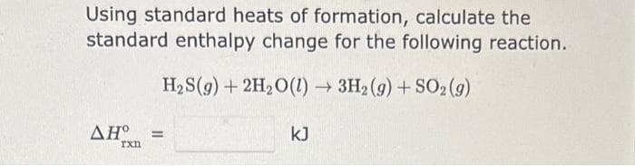 Using standard heats of formation, calculate the
standard enthalpy change for the following reaction.
H₂S(g) + 2H₂O(1)→ 3H2(g) + SO2 (g)
AH° =
rxn
kJ