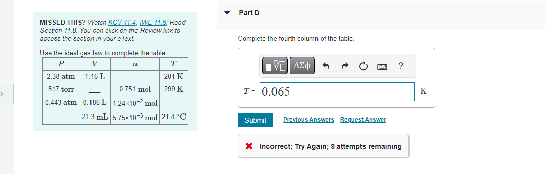 >
MISSED THIS? Watch KCV 11.4, IWE 11.6; Read
Section 11.8. You can click on the Review link to
access the section in your eText.
Use the ideal gas law to complete the table:
P
V
1.16 L
2.38 atm
517 torr
0.443 atm
—
—
0.186 L
21.3 mL
n
T
201 K
299 K
0.751 mol
1.24x10-2 mol
5.75×10-³ mol 21.4°C
Part D
Complete the fourth column of the table.
195| ΑΣΦ
T= 0.065
Submit
Previous Answers Request Answer
?
X Incorrect; Try Again; 9 attempts remaining
K