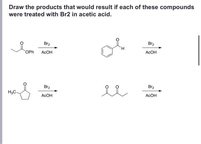 Draw the products that would result if each of these compounds
were treated with Br2 in acetic acid.
H₂C
Br2
OPh ACOH
Br₂
ACOH
H
Br₂
AcOH
Br₂
ACOH