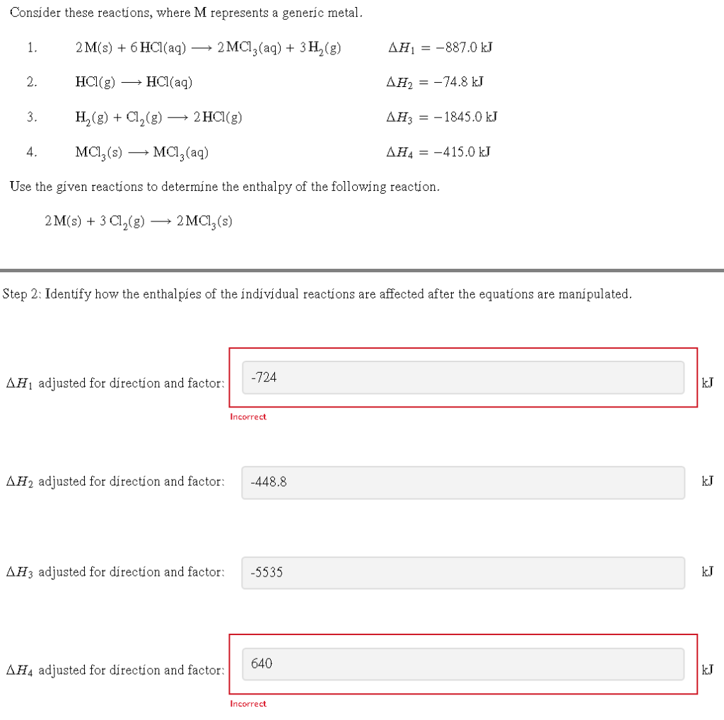 Consider these reactions, where M represents a generic metal.
2 M(s) + 6HCl(aq)
2MC13(aq) + 3H₂(g)
HCl(g) → HCl(aq)
H₂(g) + Cl₂(g) -
MC1₂ (s)
MC1₂ (aq)
Use the given reactions to determine the enthalpy of the following reaction.
2M(s) + 3 Cl₂(g) → 2 MC1₂ (s)
1.
2.
3.
4.
2 HCl(g)
AH₁ adjusted for direction and factor:
Step 2: Identify how the enthalpies of the individual reactions are affected after the equations are manípulated.
-724
Incorrect
AH2 adjusted for direction and factor: -448.8
AH4 adjusted for direction and factor:
AH3 adjusted for direction and factor: -5535
640
AH₁-887.0 kJ
AH₂ = -74.8 kJ
Incorrect
AH3-1845.0 kJ
AHA-415.0 kJ
kJ
kJ
kJ
kJ