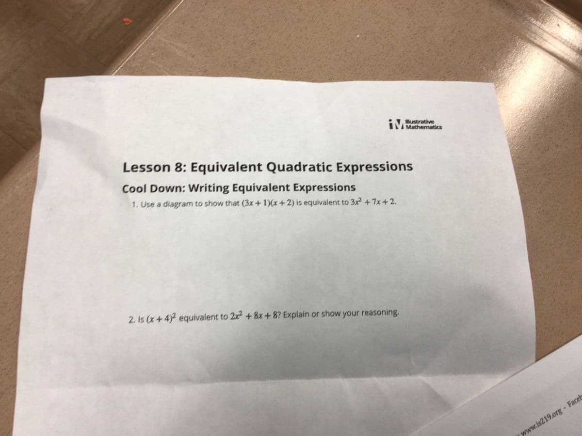 IM
Illustrative
Mathematics
Lesson 8: Equivalent Quadratic Expressions
Cool Down: Writing Equivalent Expressions
1. Use a diagram to show that (3x+1)(x+2) is equivalent to 3x² +7x+2.
2. Is (x+4)² equivalent to 2x² + 8x+8? Explain or show your reasoning.
| www.is219org - Facel