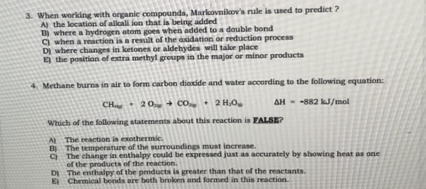 3. When working with organic compounds, Markovnikov's rule is used to predict ?
A) the location of alkali ion that is being added
B) where a hydrogen atom goes when added to a double bond
C) when a reaction is a result of the oxidation or reduction process
D) where changes in ketones or aldehydes will take place
E) the position of extra methyl groups in the major or minor products
4. Methane burns in air to form carbon dioxide and water according to the following equation:
CH + 20 + CO , + 2H,O
Which of the following statements about this reaction is FALSE?
ΔΗ =
-882 kJ/mol
A) The reaction is exothermic.
B) The temperature of the surroundings must increase.
C) The change in enthalpy could be expressed just as accurately by showing heat as one
of the products of the reaction.
D) The enthalpy of the products is greater than that of the reactants.
E) Chemical bonds are both broken and formed in this reaction.