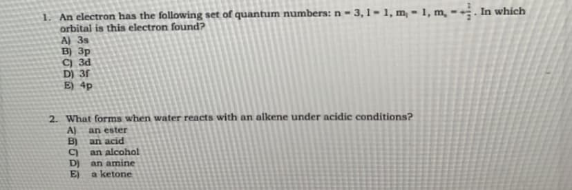 1. An electron has the following set of quantum numbers: n = 3,1-1, m,-1, m,-. In which
orbital is this electron found?
A) 3s
B) 3p
C) 3d
D) 3f
E) 4p
2. What forms when water reacts with an alkene under acidic conditions?
A) an ester
B)
an acid
C) an alcohol
D)
E)
an amine
a ketone