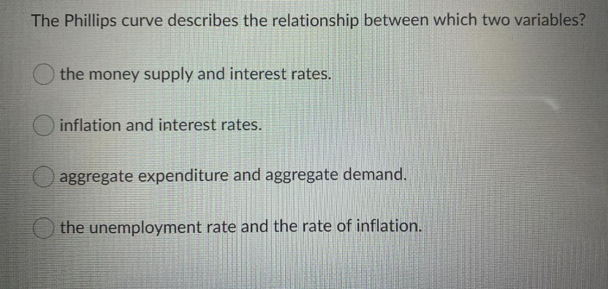 The Phillips curve describes the relationship between which two variables?
the money supply and interest rates.
O inflation and interest rates.
aggregate expenditure and aggregate demand.
O the unemployment rate and the rate of inflation.
