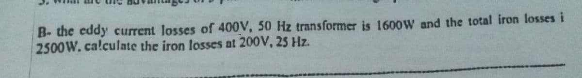 B- the eddy current losses of 400V, 50 Hz transformer is 1600W and the total iron losses i
2500W. calculate the iron losses at 200V, 25 Hz.
