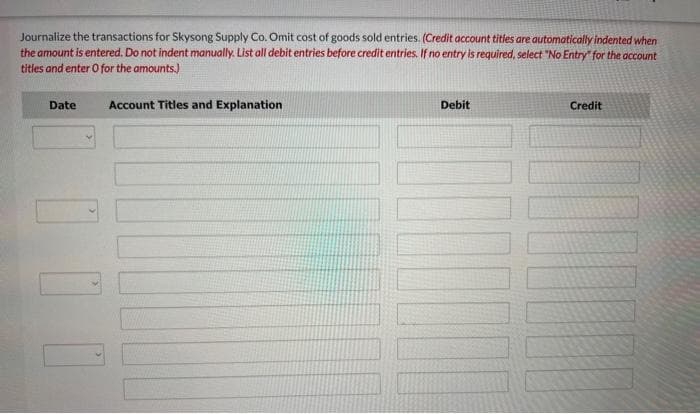 Journalize the transactions for Skysong Supply Co. Omit cost of goods sold entries. (Credit account titles are automatically indented when
the amount is entered. Do not indent manually. List all debit entries before credit entries. If no entry is required, select "No Entry" for the account
titles and enter O for the amounts.)
Date
Account Titles and Explanation
Debit
Credit
TH