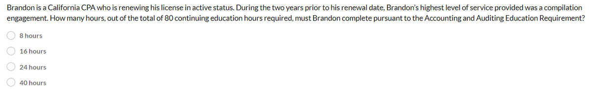 Brandon is a California CPA who is renewing his license in active status. During the two years prior to his renewal date, Brandon's highest level of service provided was a compilation
engagement. How many hours, out of the total of 80 continuing education hours required, must Brandon complete pursuant to the Accounting and Auditing Education Requirement?
8 hours
16 hours
24 hours
40 hours