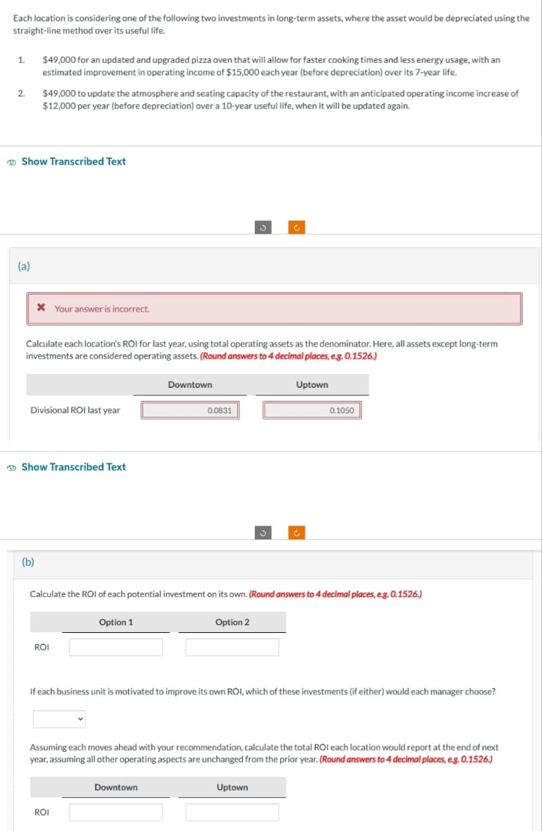 Each location is considering one of the following two investments in long-term assets, where the asset would be depreciated using the
straight-line method over its useful life.
1.
2.
(a)
$49,000 for an updated and upgraded pizza oven that will allow for faster cooking times and less energy usage, with an
estimated improvement in operating income of $15,000 each year (before depreciation) over its 7-year life.
Show Transcribed Text
$49,000 to update the atmosphere and seating capacity of the restaurant, with an anticipated operating income increase of
$12,000 per year (before depreciation) over a 10-year useful life, when it will be updated again.
* Your answer is incorrect.
Calculate each location's ROI for last year, using total operating assets as the denominator. Here, all assets except long-term
investments are considered operating assets. (Round answers to 4 decimal places, e.g. 0.1526.)
(b)
Divisional ROI last year
Show Transcribed Text
ROI
Option 1
Downtown
Calculate the ROI of each potential investment on its own. (Round answers to 4 decimal places, e.g. 0.1526.)
ROI
0.0831
Downtown
Option 2
Uptown
If each business unit is motivated to improve its own ROI, which of these investments (if either) would each manager choose?
0.1050
Assuming each moves ahead with your recommendation, calculate the total ROI each location would report at the end of next
year, assuming all other operating aspects are unchanged from the prior year. (Round answers to 4 decimal places, e.g. 0.1526.)
Uptown