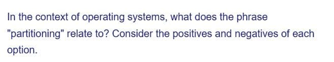 In the context of operating systems, what does the phrase
relate to? Consider the positives and negatives of each
"partitioning"
option.