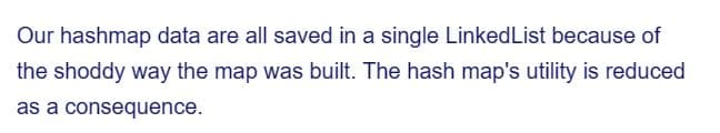 Our hashmap data are all saved in a single LinkedList because of
the shoddy way the map was built. The hash map's utility is reduced
as a consequence.