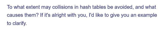 To what extent may collisions in hash tables be avoided, and what
causes them? If it's alright with you, I'd like to give you an example
to clarify.