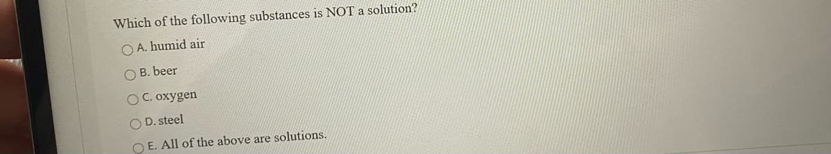 Which of the following substances is NOTa solution?
O A. humid air
O B. beer
O C. oxygen
O D. steel
O E. All of the above are solutions.
