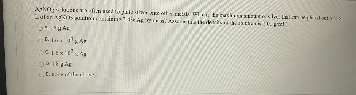 AGNO3 solutions are often used to plate silver onto other metals. What is the maximum amount of silver that can be plated out of 4.8
L of an AgN03 solution containing 3.4% Ag by mass? Assume that the density of the solution is 1.01 g/mL)
O A. 16 g Ag
O B. 1.6 x 104
g Ag
OC.1.6 x 102 g Ag
O D.4.8 g Ag
O E. none of the above
