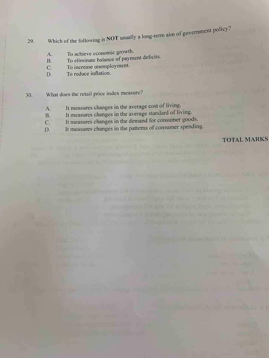 29.
Which of the following is NOT usually a long-term aim of government policy?
To achieve economic growth.
To eliminate balance of payment deficits.
To increase unemployment.
A.
B.
С.
D.
To reduce inflation.
30.
What does the retail price index measure?
It measures changes in the average cost of living.
It measures changes in the average standard of living.
It measures changes in the demand for consumer goods.
It measures changes in the patterns of consumer spending.
A.
В.
С.
D.
TOTAL MARKS
olgms lut
