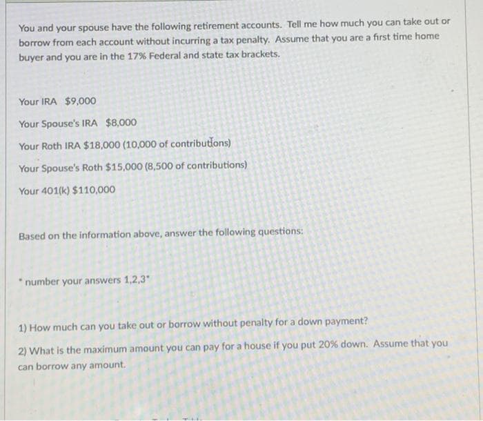 You and your spouse have the following retirement accounts. Tell me how much you can take out or
borrow from each account without incurring a tax penalty. Assume that you are a first time home
buyer and you are in the 17% Federal and state tax brackets.
Your IRA $9,000
Your Spouse's IRA $8,000
Your Roth IRA $18,000 (10,000 of contributions)
Your Spouse's Roth $15,000 (8,500 of contributions)
Your 401(k) $110,000
Based on the information above, answer the following questions:
* number your answers 1,2,3
1) How much can you take out or borrow without penalty for a down payment?
2) What is the maximum amount you can pay for a house if you put 20% down. Assume that you
can borrow any amount.
