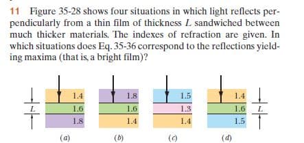 11 Figure 35-28 shows four situations in which light reflects per-
pendicularly from a thin film of thickness L sandwiched between
much thicker materials. The indexes of refraction are given. In
which situations does Eq. 35-36 correspond to the reflections yield-
ing maxima (that is, a bright film)?
1.4
1.8
1.5
1.4
1.6
1.6
1.3
1.6
1.8
1.4
1.4
1.5
(a)
(b)
(0)
(d)
