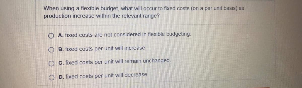 When using a flexible budget, what will occur to fixed costs (on a per unit basis) as
production increase within the relevant range?
O A. fixed costs are not considered in flexible budgeting.
O B. fixed costs per unit will increase.
O C. fixed costs per unit will remain unchanged.
O D. fixed costs per unit will decrease.
