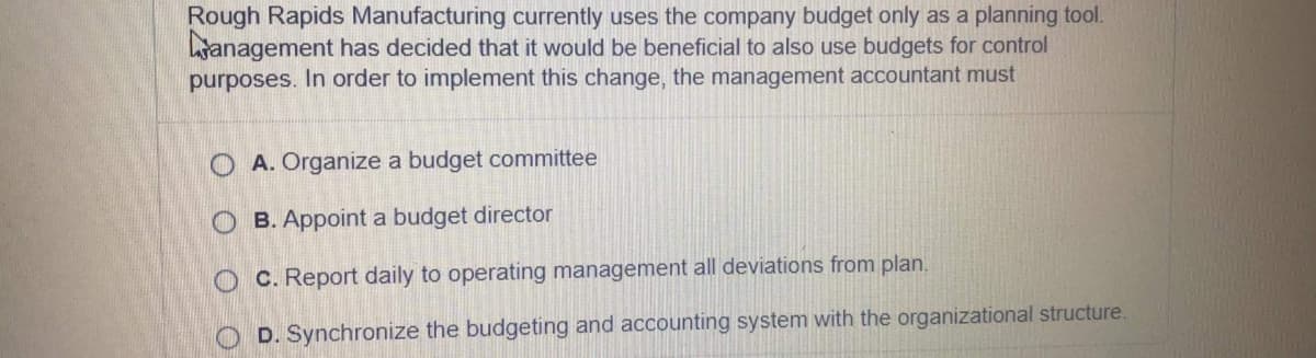 Rough Rapids Manufacturing currently uses the company budget only as a planning tool.
anagement has decided that it would be beneficial to also use budgets for control
purposes. In order to implement this change, the management accountant must
O A. Organize a budget committee
O B. Appoint a budget director
C. Report daily to operating management all deviations from plan.
D. Synchronize the budgeting and accounting system with the organizational structure.
