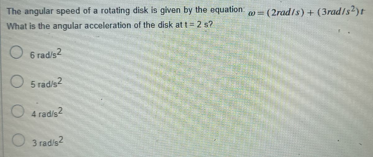 The angular speed of a rotating disk is given by the equation.
= (2rad/s) + (3radts2)t
What is the angular acceleration of the disk at t = 2 s?
O 6 rad/s2
5 rad/s?
O 4 rad/s
3 rad/s2
