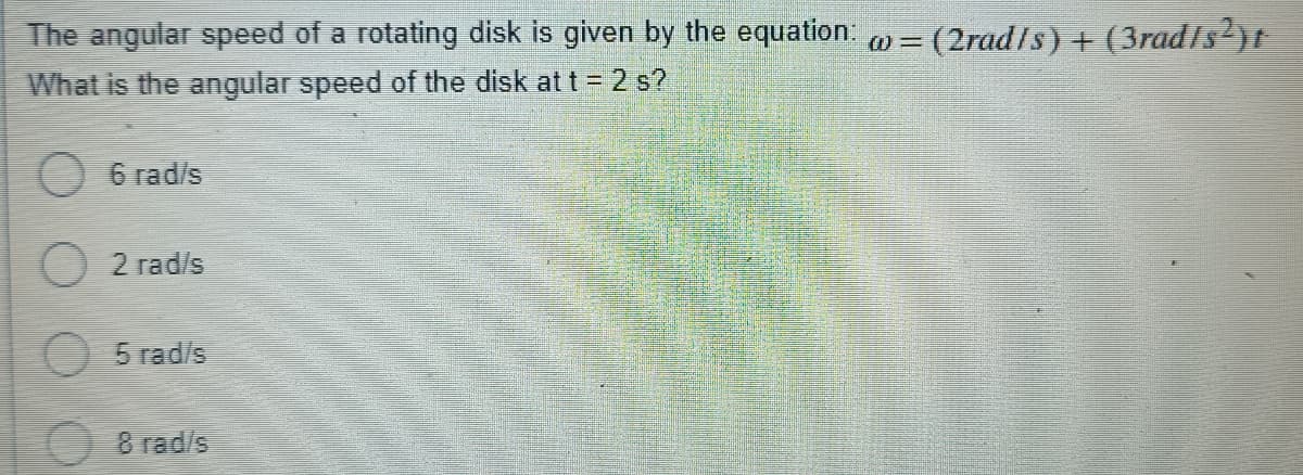 The angular speed of a rotating disk is given by the equation: = (2rad/s) + (3rad/s²)t
What is the angular speed of the disk at t = 2 s?
6 rad/s
2 rad/s
O 5 rad/s
8 rad/s
