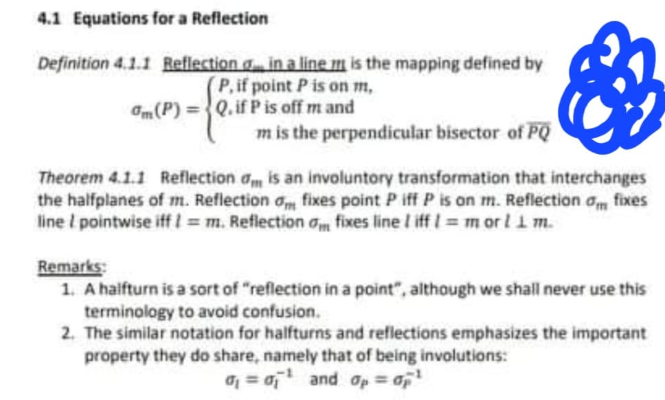 4.1 Equations for a Reflection
Definition 4.1.1 Reflection in a line is the mapping defined by
(P, if point P is on m,
am (P) = Q. if P is off m and
m is the perpendicular bisector of PQ
Theorem 4.1.1 Reflection
is an involuntory transformation that interchanges
the halfplanes of m. Reflection om fixes point P iff P is on m. Reflection of fixes
line / pointwise iff !=m. Reflection om fixes line / iff 1 = m or l 1 m.
Remarks:
1. A halfturn is a sort of "reflection in a point", although we shall never use this
terminology to avoid confusion.
2. The similar notation for halfturns and reflections emphasizes the important
property they do share, namely that of being involutions:
= ¹ and = 0p¹