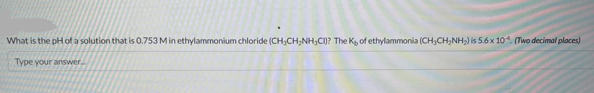 What is the pH of a solution that is 0.753 M in ethylammonium chloride (CH3CH₂NH3CI)? The K, of ethylammonia (CH3CH₂NH₂) is 5.6 x 104. (Two decimal places)
Type your answer...