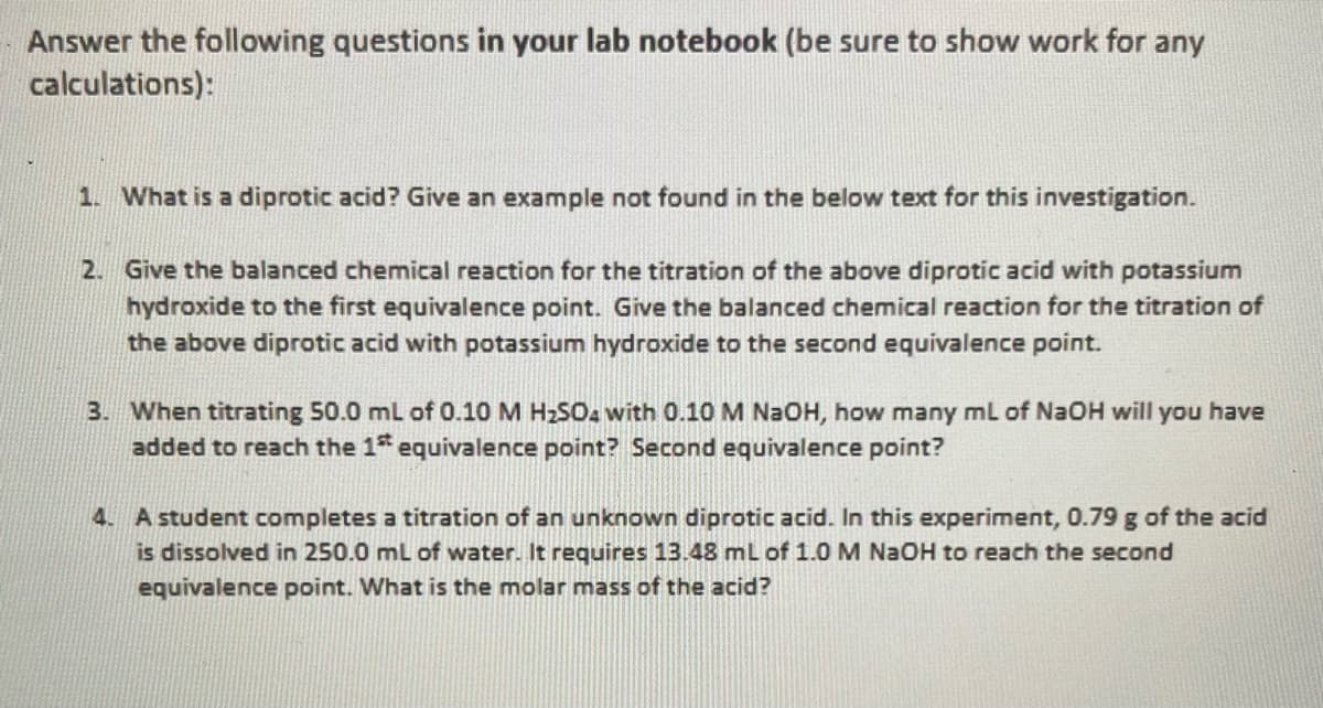 Answer the following questions in your lab notebook (be sure to show work for any
calculations):
1. What is a diprotic acid? Give an example not found in the below text for this investigation.
2. Give the balanced chemical reaction for the titration of the above diprotic acid with potassium
hydroxide to the first equivalence point. Give the balanced chemical reaction for the titration of
the above diprotic acid with potassium hydroxide to the second equivalence point.
3. When titrating 50.0 mL of 0.10 M H₂SO4 with 0.10 M NaOH, how many mL of NaOH will you have
added to reach the 1st equivalence point? Second equivalence point?
4. A student completes a titration of an unknown diprotic acid. In this experiment, 0.79 g of the acid
is dissolved in 250.0 mL of water. It requires 13.48 mL of 1.0 M NaOH to reach the second
equivalence point. What is the molar mass of the acid?