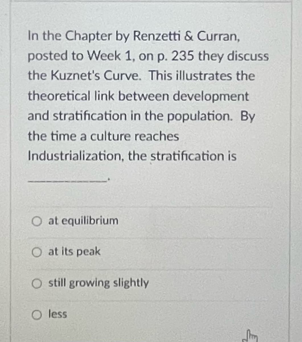 In the Chapter by Renzetti & Curran,
posted to Week 1, on p. 235 they discuss
the Kuznet's Curve. This illustrates the
theoretical link between development
and stratification in the population. By
the time a culture reaches
Industrialization, the stratification is
O at equilibrium
O at its peak
O still growing slightly
O less