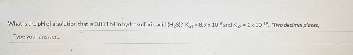 What is the pH of a solution that is 0.811 M in hydrosulfuric acid (H₂S)? Ka1 = 8.9 x 10-8 and Ka2 = 1 x 10-19. (Two decimal places)
Type your answer...