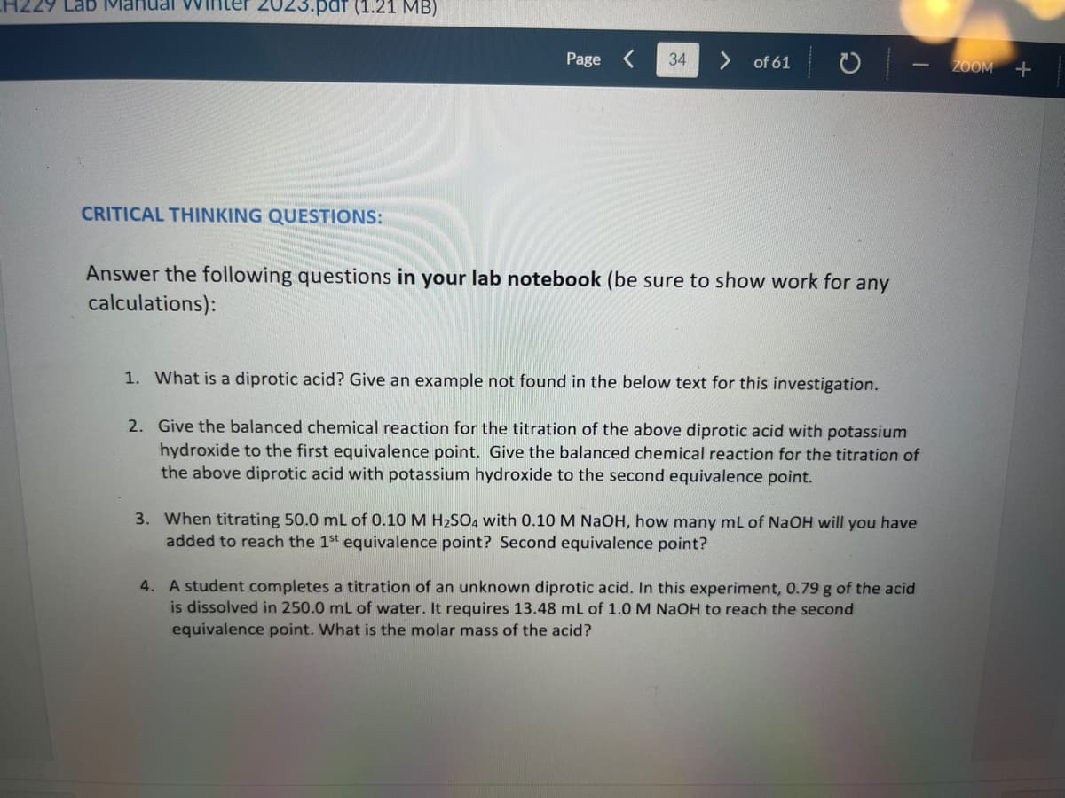 H229 Lab Manual
2023.par (1.21 MB)
CRITICAL THINKING QUESTIONS:
Page
34
of 61
Answer the following questions in your lab notebook (be sure to show work for any
calculations):
1. What is a diprotic acid? Give an example not found in the below text for this investigation.
2. Give the balanced chemical reaction for the titration of the above diprotic acid with potassium
hydroxide to the first equivalence point. Give the balanced chemical reaction for the titration of
the above diprotic acid with potassium hydroxide to the second equivalence point.
3. When titrating 50.0 mL of 0.10 M H₂SO4 with 0.10 M NaOH, how many mL of NaOH will you have
added to reach the 1st equivalence point? Second equivalence point?
4. A student completes a titration of an unknown diprotic acid. In this experiment, 0.79 g of the acid
is dissolved in 250.0 mL of water. It requires 13.48 mL of 1.0 M NaOH to reach the second
equivalence point. What is the molar mass of the acid?
ZOOM +