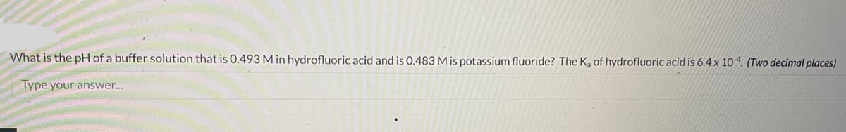 What is the pH of a buffer solution that is 0.493 M in hydrofluoric acid and is 0.483 M is potassium fluoride? The K, of hydrofluoric acid is 6.4 x 104. (Two decimal places)
Type your answer...