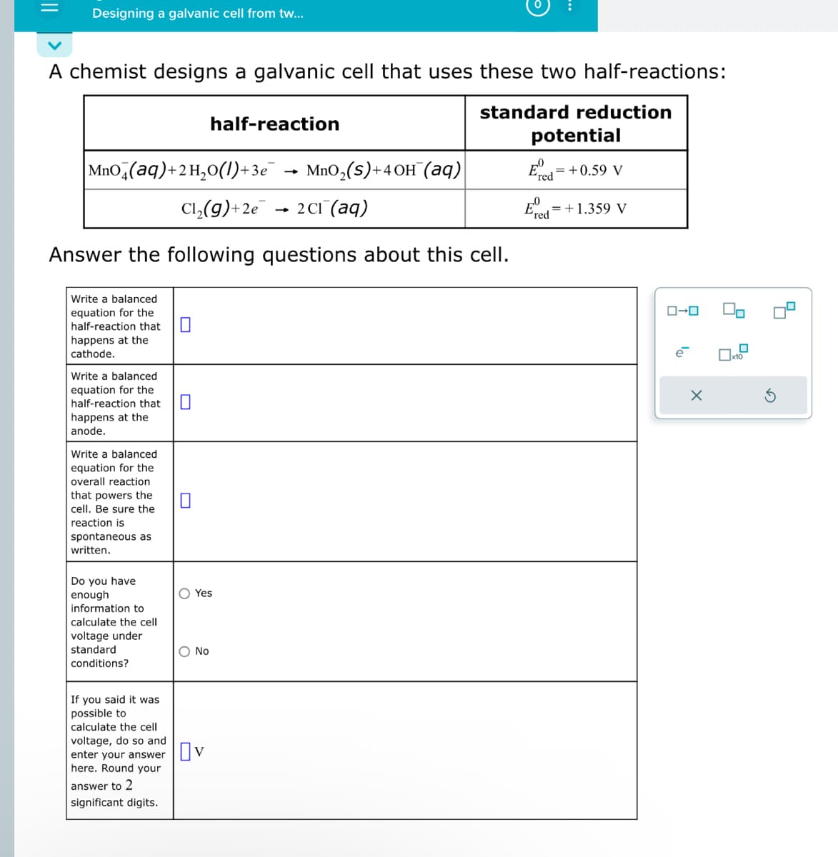 Designing a galvanic cell from tw...
A chemist designs a galvanic cell that uses these two half-reactions:
standard reduction
|MnO4(aq)+2H₂O(l)+3e¯ → MnO₂(S)+4OH(aq)
Cl₂(g) +2e
2 Cl(aq)
Answer the following questions about this cell.
Write a balanced
equation for the
half-reaction that 0
happens at the
cathode.
Write a balanced
equation for the
half-reaction that
happens at the
anode.
Write a balanced
equation for the
overall reaction
that powers the
cell. Be sure the
reaction is
spontaneous as
written.
Do you have
enough
information to
calculate the cell
voltage under
standard
conditions?
If you said it was
possible to
calculate the cell
voltage, do so and
enter your answer
here. Round your
answer to 2
significant digits.
0
half-reaction
O Yes
O No
☐v
-
potential
Ered
= +0.59 V
= +1.359 V
ロ→ロ
X
x10
S