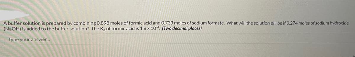 A buffer solution is prepared by combining 0.898 moles of formic acid and 0.733 moles of sodium formate. What will the solution pH be if 0.274 moles of sodium hydroxide
(NaOH) is added to the buffer solution? The K₂ of formic acid is 1.8 x 104. (Two decimal places)
Type your answer...