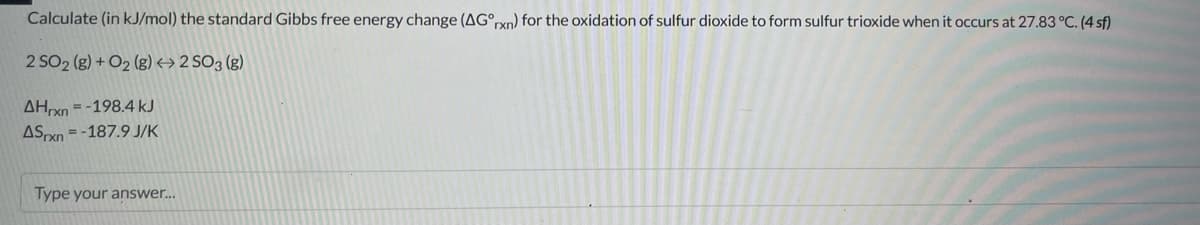 Calculate (in kJ/mol) the standard Gibbs free energy change (AG°rxn) for the oxidation of sulfur dioxide to form sulfur trioxide when it occurs at 27.83 °C. (4 sf)
2 SO2 (g) + O₂ (g) → 2 SO3 (g)
AHxn-198.4 kJ
ASxn=-187.9 J/K
Type your answer...