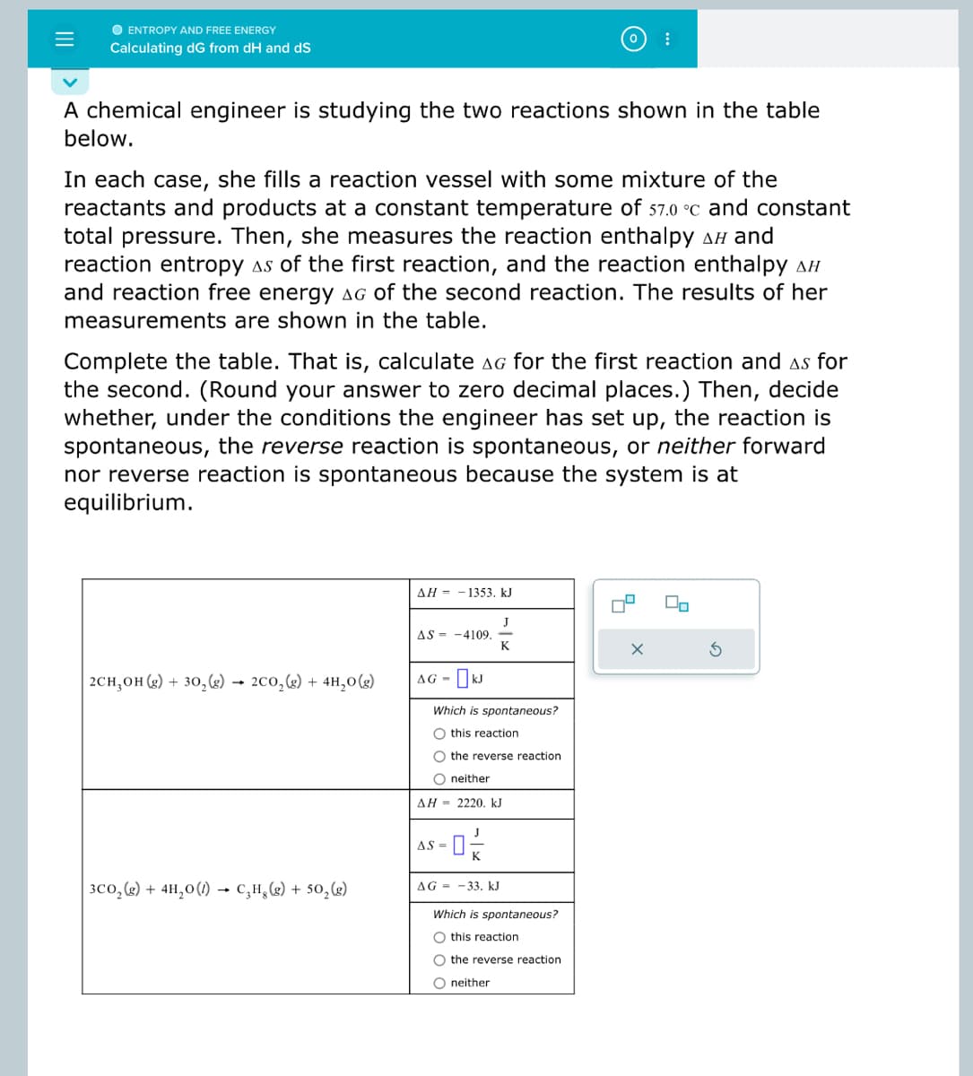 ### Calculating ΔG from ΔH and ΔS

#### Problem Statement

A chemical engineer is studying the two reactions shown in the table below.

In each case, she fills a reaction vessel with some mixture of the reactants and products at a constant temperature of 57.0 °C and constant total pressure. Then, she measures the reaction enthalpy ΔH and reaction entropy ΔS of the first reaction, and the reaction enthalpy ΔH and reaction free energy ΔG of the second reaction. The results of her measurements are shown in the table.

Complete the table. That is, calculate ΔG for the first reaction and ΔS for the second. (Round your answer to zero decimal places.) Then, decide whether, under the conditions the engineer has set up, the reaction is spontaneous, the reverse reaction is spontaneous, or neither forward nor reverse reaction is spontaneous because the system is at equilibrium.

#### Table of Reactions and Measurements

- #### First Reaction:

  \[
  2C_2H_5OH_{(g)} + 3O_2_{(g)} \leftrightarrow 2CO_2_{(g)} + 4H_2O_{(g)} 
  \]

  \[
  \Delta H = -1353. \: \text{kJ}
  \]
  \[
  \Delta S = -410.9 \: \frac{J}{K}
  \]
  \[
  \Delta G = \: \text{[Calculated Value]} \: \text{kJ}
  \]
  - Which is spontaneous?
    - [ ] this reaction
    - [ ] the reverse reaction
    - [ ] neither

- #### Second Reaction:

  \[
  3CO_2_{(g)} + 4H_2O_{(l)} \leftrightarrow C_8H_{18(g)} + 5O_2_{(g)}
  \]

  \[
  \Delta H = 2220 \: \text{kJ}
  \]

  \[
  \Delta S = \: \text{[Calculated Value]} \: \frac{J}{K}
  \]

  \[
  \Delta G = -33. \: \text{kJ}
  \]

  - Which is spontaneous?
    - [ ] this reaction
    - [ ] the reverse reaction