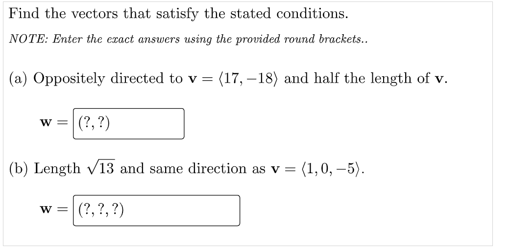 Find the vectors that satisfy the stated conditions.
NOTE: Enter the exact answers using the provided round brackets..
(a) Oppositely directed to v = (17, –18) and half the length of v.
w =
(?, ?)
(b) Length v13 and same direction as v =
(1,0, – 5).
W =
(?, ?, ?)
