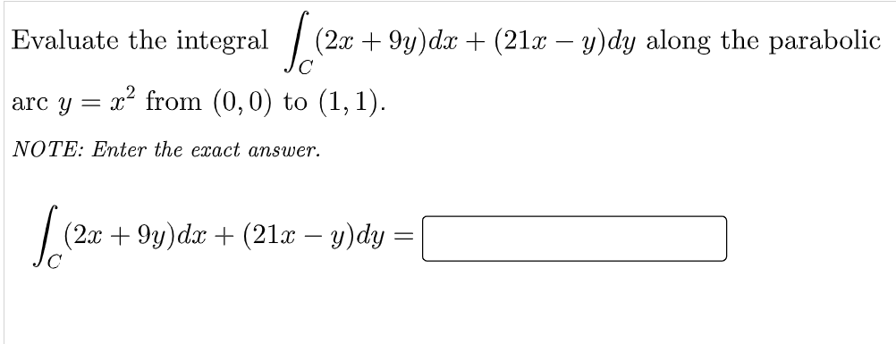 Evaluate the integral |
(2x + 9y)dx + (21x – y)dy along the parabolic
arc y = x from (0,0) to (1, 1).
NOTE: Enter the exact answer.
(2x + 9y)dx + (21x – y)dy =
