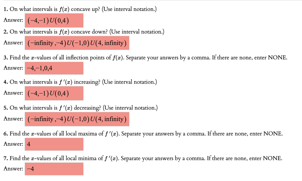 1. On what intervals is f(x) concave up? (Use interval notation.)
Answer: (-4,–1)U(0,4)
2. On what intervals is f(x) concave down? (Use interval notation.)
Answer: (-infinity ,-4)U(-1,0)U(4, infinity)
3. Find the x-values of all inflection points of f(x). Separate your answers by a comma. If there are none, enter NONE.
Answer: -4,-1,0,4
4. On what intervals is f '(x) increasing? (Use interval notation.)
Answer: (-4,–1)U(0,4)
5. On what intervals is f '(x) decreasing? (Use interval notation.)
Answer: (-infinity,-4)U(-1,0)U(4, infinity)
6. Find the x-values of all local maxima of f '(x). Separate your answers by a comma. If there are none, enter NONE.
Answer: 4
7. Find the x-values of all local minima of f '(x). Separate your answers by a comma. If there are none, enter NONE.
Answer: -4
