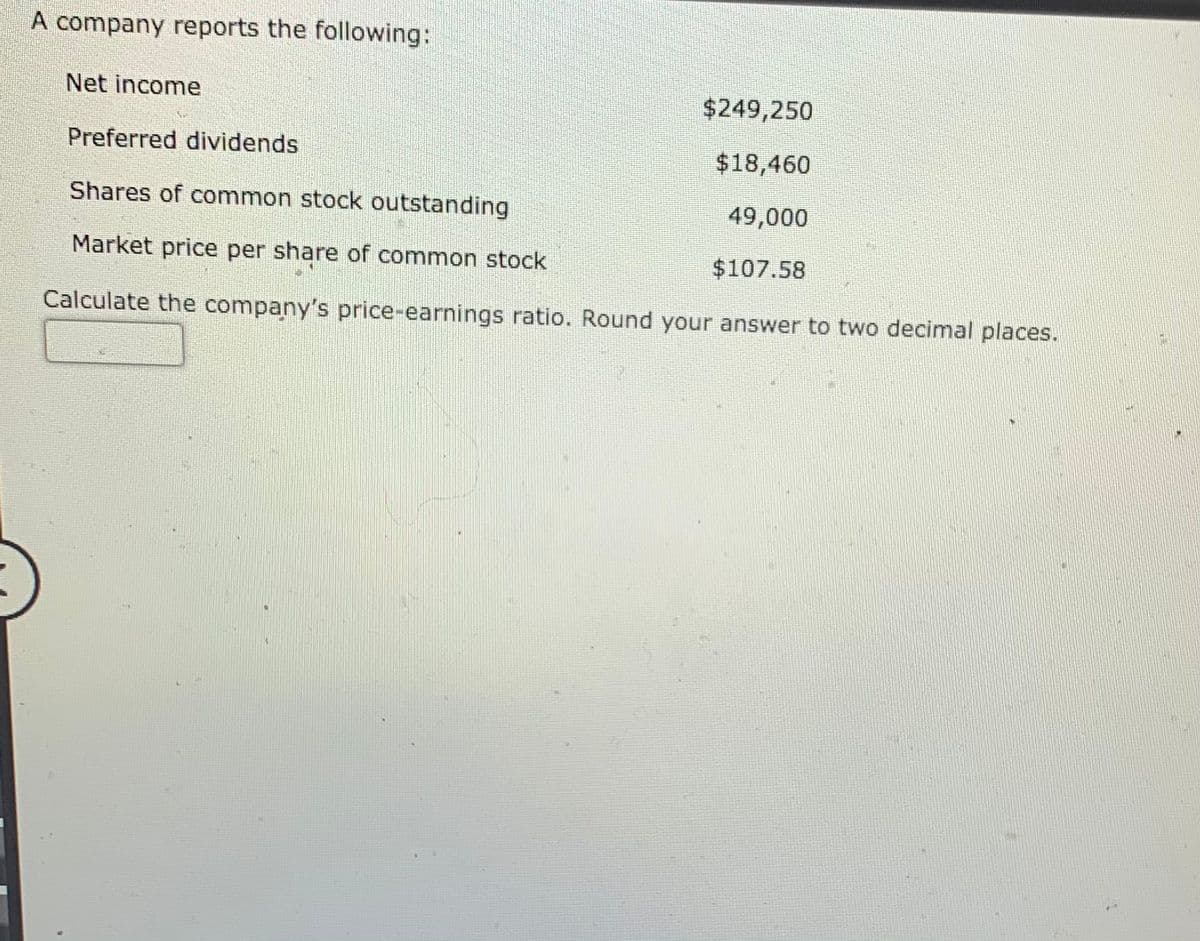 A company reports the following:
Net income
$249,250
Preferred dividends
$18,460
Shares of common stock outstanding
49,000
Market price per share of common stock
$107.58
Calculate the company's price-earnings ratio. Round your answer to two decimal places.
