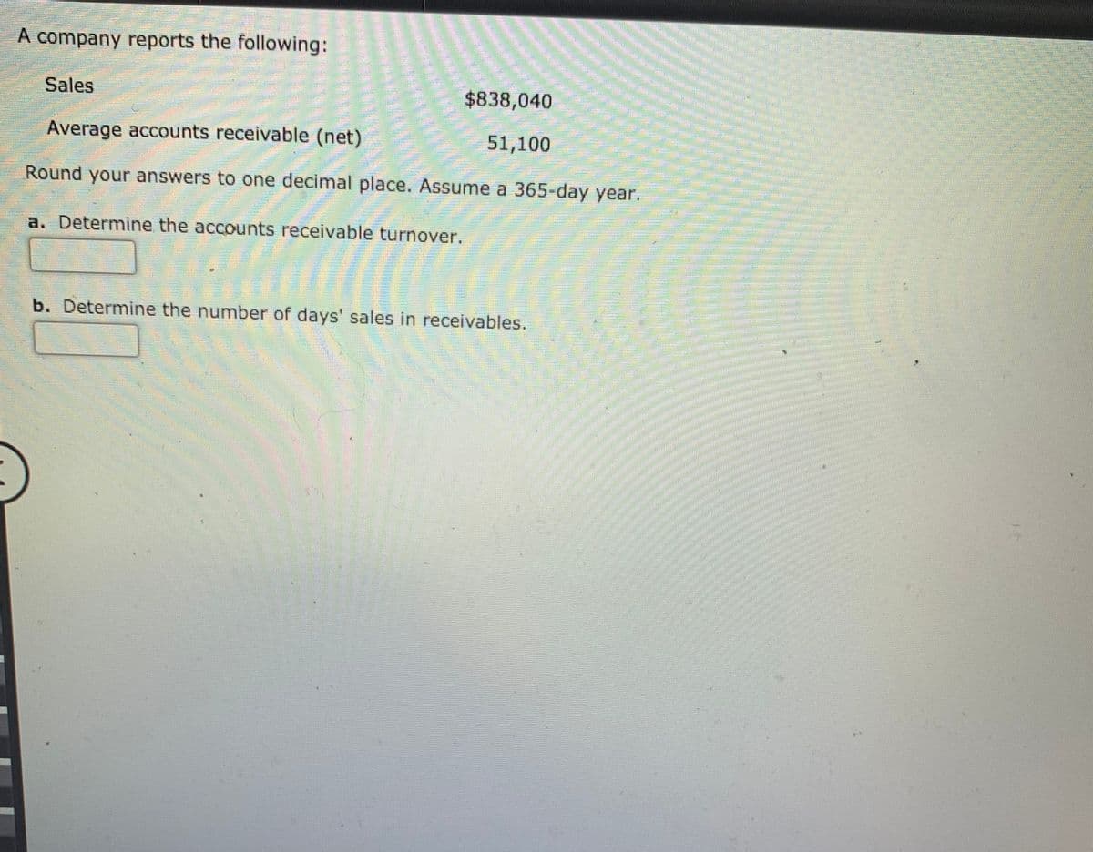 A company reports the following:
Sales
$838,040
Average accounts receivable (net)
51,100
Round your answers to one decimal place. Assume a 365-day year.
a. Determine the accounts receivable turnover.
b. Determine the number of days' sales in receivables.
