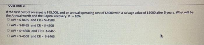 QUESTION 3
If the first cost of an asset is $15,000, and an annual operating cost of $5000 with a salvage value of $3000 after 5 years. What will be
the Annual worth and the Capital recovery. If i- 10%
O AW -S-8465 and CR - $+4508
O AW = S-8465 and CR = $-4508
AW = S+4508 and CR = $-8465
O AW S-4508 and CR S-8465
