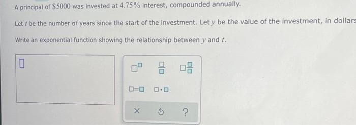 A principal of $5000 was invested at 4.75% interest, compounded annually.
Let / be the number of years since the start of the investment. Let y be the value of the investment, in dollars
Write an exponential function showing the relationship between y and t.
O=0
