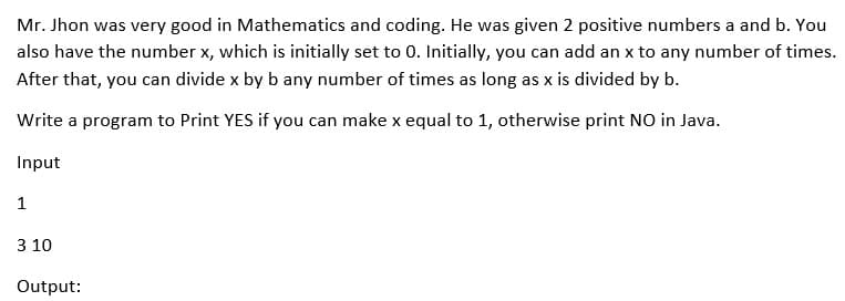 Mr. Jhon was very good in Mathematics and coding. He was given 2 positive numbers a and b. You
also have the number x, which is initially set to 0. Initially, you can add an x to any number of times.
After that, you can divide x by b any number of times as long as x is divided by b.
Write a program to Print YES if you can make x equal to 1, otherwise print NO in Java.
Input
1
3 10
Output:
