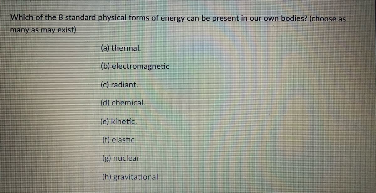 Which of the 8 standard physical forms of energy can be present in our own bodies? (choose as
many as may exist)
(a) thermal.
(b) electromagnetic
(c) radiant.
(d) chemical.
(c) kinetic.
(f) elastic
(g) nuclear
(h) gravitational
