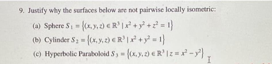 9. Justify why the surfaces below are not pairwise locally isometric:
(a) Sphere S1 = {(x, y, 2) € R' |x² + y° + z? = 1}
(b) Cylinder S2 = {(x, y, z) € R* | x* + y° = 1}
(c) Hyperbolic Paraboloid S 3 = {(x, y, 2) e R' |z = -y}
%3D
%3D
%3D
