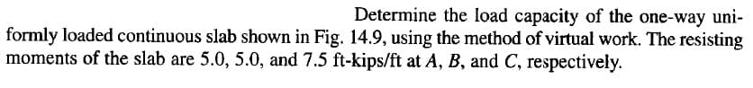 Determine the load capacity of the one-way uni-
formly loaded continuous slab shown in Fig. 14.9, using the method of virtual work. The resisting
moments of the slab are 5.0, 5.0, and 7.5 ft-kips/ft at A, B, and C, respectively.
