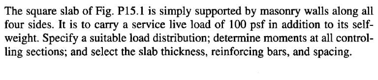 The square slab of Fig. P15.1 is simply supported by masonry walls along all
four sides. It is to carry a service live load of 100 psf in addition to its self-
weight. Specify a suitable load distribution; determine moments at all control-
ling sections; and select the slab thickness, reinforcing bars, and spacing.

